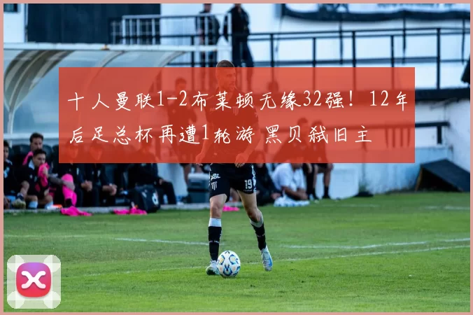 十人曼联1-2布莱顿无缘32强！12年后足总杯再遭1轮游 黑贝弑旧主