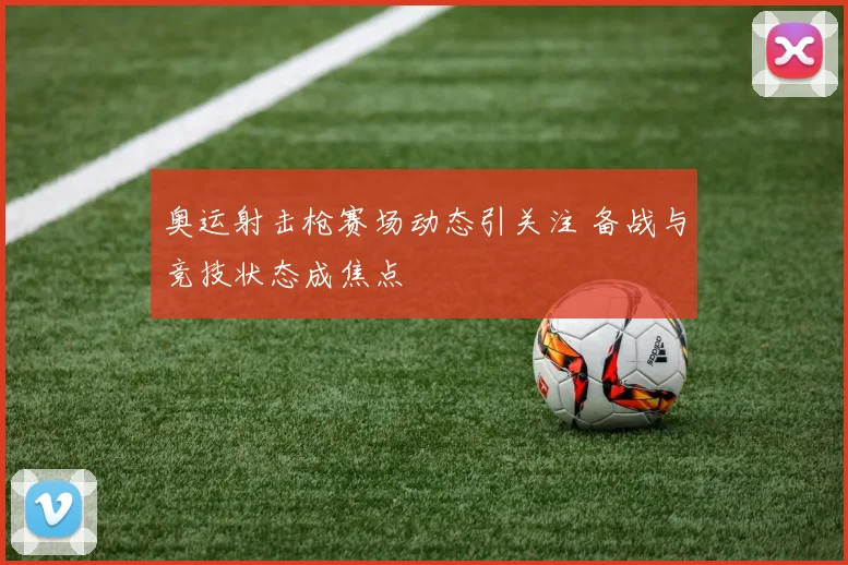 奥运射击枪赛场动态引关注 备战与竞技状态成焦点
