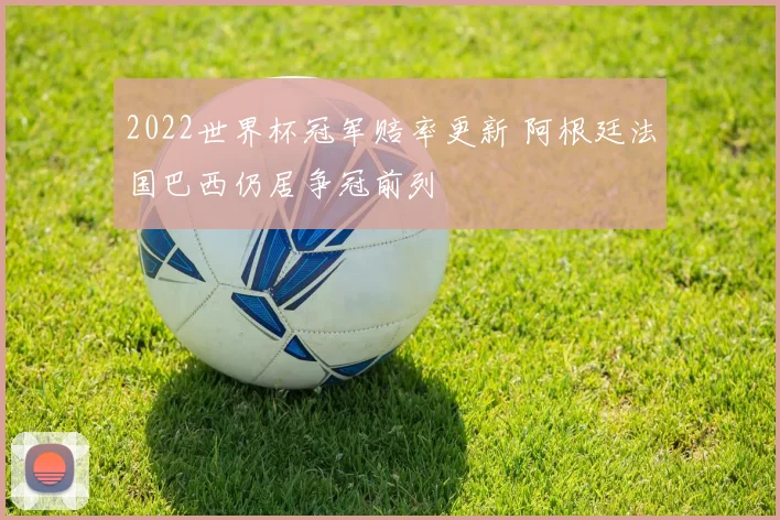 2022世界杯冠军赔率更新 阿根廷法国巴西仍居争冠前列