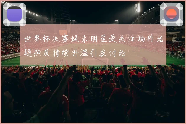 世界杯决赛娱乐明星受关注场外话题热度持续升温引发讨论