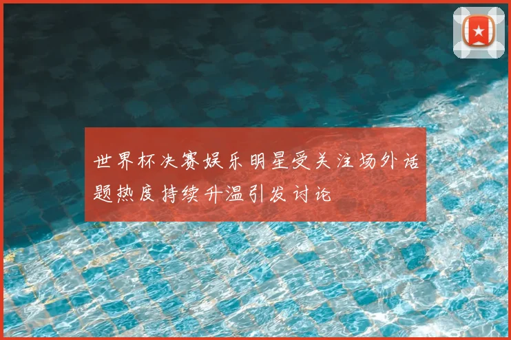 世界杯决赛娱乐明星受关注场外话题热度持续升温引发讨论