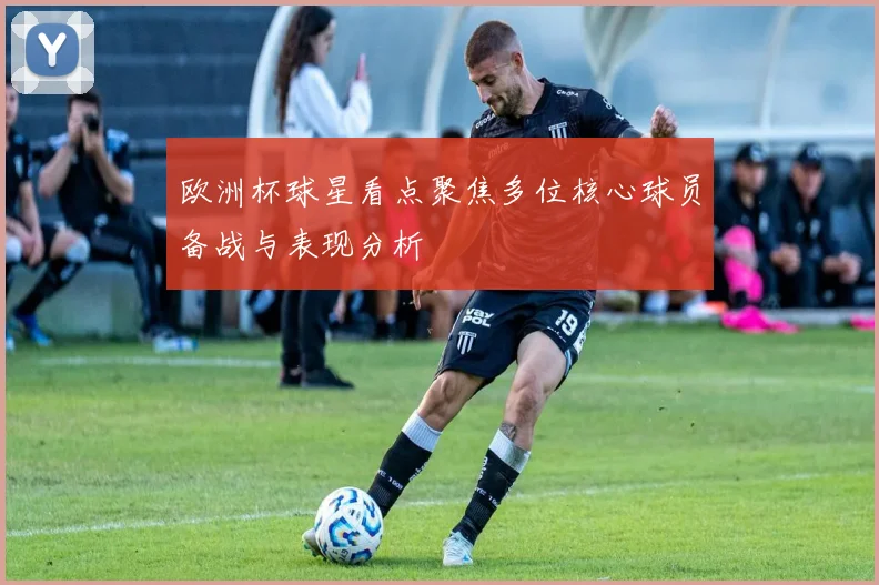 欧洲杯球星看点聚焦多位核心球员备战与表现分析