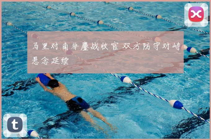 马里对南非鏖战收官 双方防守对峙悬念延续