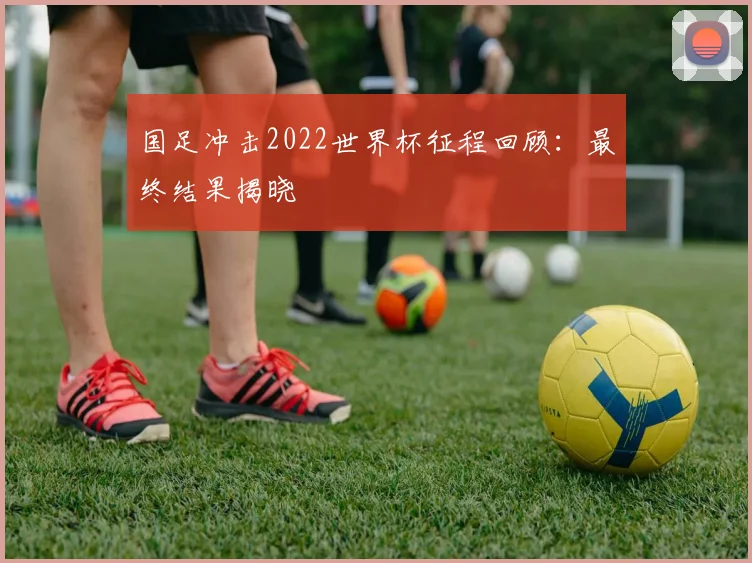 国足冲击2022世界杯征程回顾:最终结果揭晓