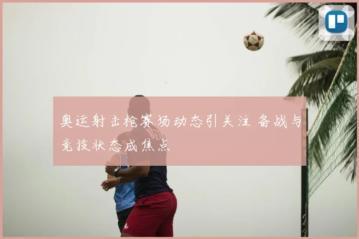 奥运射击枪赛场动态引关注 备战与竞技状态成焦点