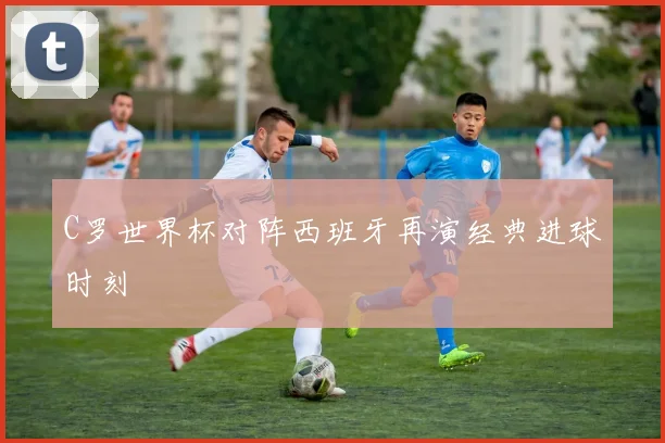 C罗世界杯对阵西班牙再演经典进球时刻