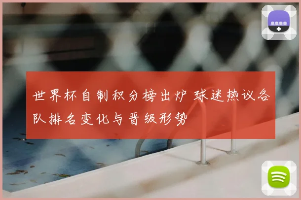 世界杯自制积分榜出炉 球迷热议各队排名变化与晋级形势