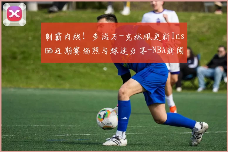 制霸内线！多诺万-克林根更新Ins晒近期赛场照与球迷分享-NBA新闻