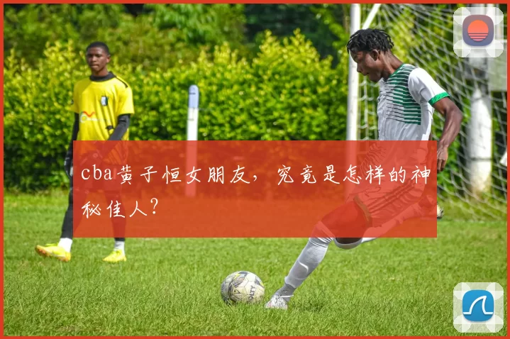 cba黄子恒女朋友，究竟是怎样的神秘佳人？