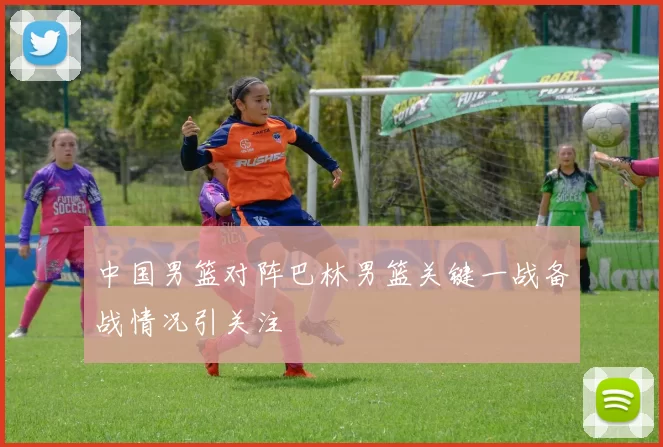 中国男篮对阵巴林男篮关键一战备战情况引关注