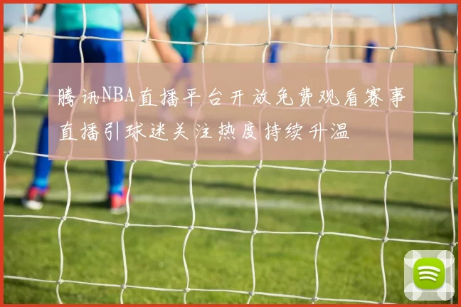 腾讯NBA直播平台开放免费观看赛事直播引球迷关注热度持续升温