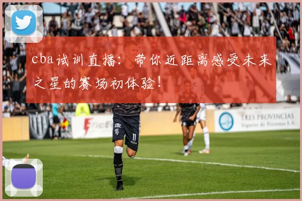 cba试训直播：带你近距离感受未来之星的赛场初体验！